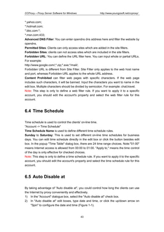 http://www.youngzsoft.net/ccproxy/

CCProxy – Proxy Server Software for Windows

*.yahoo.com;
*.hotmail.com;
*.bbc.com:*;
*.msn.com:433;
Advanced DNS Filter: You can enter opendns dns address here and filter the website by
opendns.
Permitted Sites: Clients can only access sites which are added in the site filters.
Forbidden Sites: clients can not access sites which are included in the site filters.
Forbidden URL: You can define the URL filter here. You can input whole or partial URLs.
For example:
http://www.google.com/;*.zip;*.exe;*/mail/;
Forbidden URL is different from Site Filter. Site Filter only applies to the web host name
and port, whereas Forbidden URL applies to the whole URL address.
Content Prohibited can filter web pages with specific characters. If the web page
includes such characters, it will be banned. Input the characters you want to name in the
edit box. Multiple characters should be divided by semicolon. For example: chat;travel.
Note: This step is only to define a web filter rule. If you want to apply it to a specific
account, you should edit the account's property and select the web filter rule for this
account.

6.4 Time Schedule
Time schedule is used to control the clients' on-line time.
"Account -> Time Schedule"
Time Schedule Name is used to define different time schedule rules.
Sunday to Saturday: This is used to set different on-line time schedules for business
days. You can edit time schedule directly in the edit box or click the button besides edit
box. In the popup "Time Table" dialog box, there are 24 time range choices. Note:"01:00"
means Internet access is allowed from 00:00 to 01:00. "Apply to," means the time control
of the day is only effective for checked choices.
Note: This step is only to define a time schedule rule. If you want to apply it to the specific
account, you should edit the account's property and select the time schedule rule for this
account.

6.5 Auto Disable at
By taking advantage of "Auto disable at", you could control how long the clients can use
the Internet by proxy conveniently and effectively.
1) In the "Account" dialogue box, select the "Auto disable at" check box.
2) In "Auto disable at" edit boxes, type date and time, or click the up/down arrow on
"Spin" to configure the date and time (Figure 1-1).

43

 