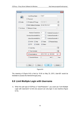 http://www.youngzsoft.net/ccproxy/

CCProxy – Proxy Server Software for Windows

Figure 6-9

The meaning of (Figure 6-9) is that by 10:30 on May 23, 2013, User-001 would be
forbidden to access the Internet through proxy.

6.6 Limit Multiple Login with Username
1)

When the auth type of CCProxy is "User/Password ", you could use "Limit Multiple
Login with Username" to limit one account can only login in one machine (Figure
6-10).

44

 