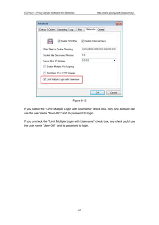http://www.youngzsoft.net/ccproxy/

CCProxy – Proxy Server Software for Windows

Figure 6-12

If you select the "Limit Multiple Login with Username" check box, only one account can
use the user name "User-001" and its password to login.
If you uncheck the "Limit Multiple Login with Username" check box, any client could use
the user name "User-001" and its password to login.

47

 
