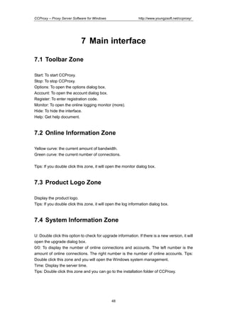 http://www.youngzsoft.net/ccproxy/

CCProxy – Proxy Server Software for Windows

7 Main interface
7.1 Toolbar Zone
Start: To start CCProxy.
Stop: To stop CCProxy.
Options: To open the options dialog box.
Account: To open the account dialog box.
Register: To enter registration code.
Monitor: To open the online logging monitor (more).
Hide: To hide the interface.
Help: Get help document.

7.2 Online Information Zone
Yellow curve: the current amount of bandwidth.
Green curve: the current number of connections.
Tips: If you double click this zone, it will open the monitor dialog box.

7.3 Product Logo Zone
Display the product logo.
Tips: If you double click this zone, it will open the log information dialog box.

7.4 System Information Zone
U: Double click this option to check for upgrade information. If there is a new version, it will
open the upgrade dialog box.
0/0: To display the number of online connections and accounts. The left number is the
amount of online connections. The right number is the number of online accounts. Tips:
Double click this zone and you will open the Windows system management.
Time: Display the server time.
Tips: Double click this zone and you can go to the installation folder of CCProxy.

48

 