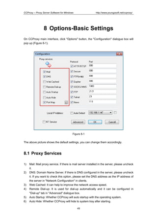 http://www.youngzsoft.net/ccproxy/

CCProxy – Proxy Server Software for Windows

8 Options-Basic Settings
On CCProxy main interface, click "Options" button, the "Configuration" dialogue box will
pop up (Figure 8-1).

Figure 8-1

The above picture shows the default settings, you can change them accordingly.

8.1 Proxy Services
1)
2)

3)
4)
5)
6)

Mail: Mail proxy service. If there is mail server installed in the server, please uncheck
it.
DNS: Domain Name Server. If there is DNS configured in the server, please uncheck
it. If you want to check this option, please set the DNS address as the IP address of
the server in "Network Configuration" in clients.
Web Cached: It can help to improve the network access speed.
Remote Dial-up: It is used for dial-up automatically and it can be configured in
"Dial-up" tab in "Advanced" dialogue box.
Auto Startup: Whether CCProxy will auto startup with the operating system.
Auto Hide: Whether CCProxy will hide to system tray after starting.
49

 