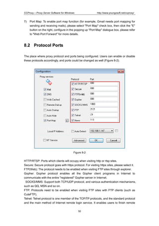 http://www.youngzsoft.net/ccproxy/

CCProxy – Proxy Server Software for Windows

7)

Port Map: To enable port map function (for example, Gmail needs port mapping for
sending and receiving mails), please select "Port Map" check box, then click the "E"
button on the right, configure in the popping up "Port Map" dialogue box, please refer
to "Web Port Forward" for more details.

8.2 Protocol Ports
The place where proxy protocol and ports being configured. Users can enable or disable
these protocols accordingly, and ports could be changed as well (Figure 8-2).

Figure 8-2

HTTP/RTSP: Ports which clients will occupy when visiting http or rtsp sites.
Secure: Secure protocol goes with https protocol. For visiting https sites, please select it.
FTP(Web): The protocol needs to be enabled when visiting FTP sites through explorer.
Gopher: Gopher protocol enables all the Gopher client programs in Internet to
communicate with the entire "registered" Gopher server in Internet.
SOCKS/MMS: Support both TCP/UDP protocol, and various authentication mechanisms,
such as QQ, MSN and so on.
FTP: Protocols need to be enabled when visiting FTP sites with FTP clients (such as
CuteFTP).
Telnet: Telnet protocol is one member of the TCP/TP protocols, and the standard protocol
and the main method of Internet remote login service. It enables users to finish remote
50

 