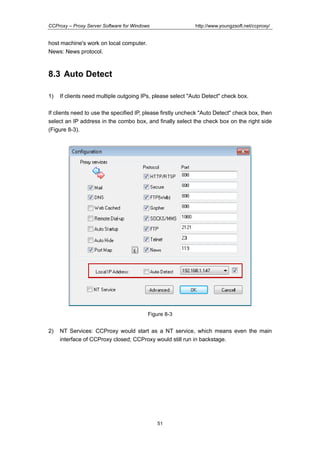 http://www.youngzsoft.net/ccproxy/

CCProxy – Proxy Server Software for Windows

host machine's work on local computer.
News: News protocol.

8.3 Auto Detect
1)

If clients need multiple outgoing IPs, please select "Auto Detect" check box.

If clients need to use the specified IP, please firstly uncheck "Auto Detect" check box, then
select an IP address in the combo box, and finally select the check box on the right side
(Figure 8-3).

Figure 8-3

2)

NT Services: CCProxy would start as a NT service, which means even the main
interface of CCProxy closed; CCProxy would still run in backstage.

51

 