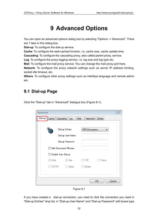 http://www.youngzsoft.net/ccproxy/

CCProxy – Proxy Server Software for Windows

9 Advanced Options
You can open an advanced options dialog box by selecting "Options -> Advanced". There
are 7 tabs in this dialog box.
Dial-up: To configure the dial-up service.
Cache: To configure the web-cached function, i.e. cache size, cache update time.
Cascading: To configure the cascading proxy, also called parent proxy, service.
Log: To configure the proxy logging service, i.e. log size and log type etc.
Mail: To configure the mail proxy service. You can change the mail proxy port here.
Network: To configure the proxy network settings such as server IP address binding,
socket idle timeout, etc.
Others: To configure other proxy settings such as interface language and remote admin
etc.

9.1 Dial-up Page
Click the "Dial-up" tab in "Advanced" dialogue box (Figure 9-1).

Figure 9-1

If you have created a dial-up connection, you need to click the connection you need in
"Dial-up Entries" drop list, in "Dial-up User Name" and "Dial-up Password" edit boxes type
52

 