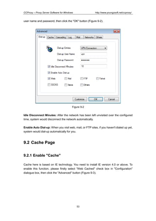http://www.youngzsoft.net/ccproxy/

CCProxy – Proxy Server Software for Windows

user name and password, then click the "OK" button (Figure 9-2).

Figure 9-2

Idle Disconnect Minutes: After the network has been left unvisited over the configured
time, system would disconnect the network automatically.
Enable Auto Dial-up: When you visit web, mail, or FTP sites, if you haven't dialed up yet,
system would dial-up automatically for you.

9.2 Cache Page
9.2.1 Enable "Cache"
Cache here is based on IE technology. You need to install IE version 4.0 or above. To
enable this function, please firstly select "Web Cached" check box in "Configuration"
dialogue box, then click the "Advanced" button (Figure 9-3).

53

 