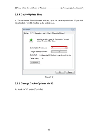 http://www.youngzsoft.net/ccproxy/

CCProxy – Proxy Server Software for Windows

9.2.2 Cache Update Time
In "Cache Update Time (minutes)" edit box, type the cache update time. (Figure 9-5)
indicates that every 60 minutes, cache update once.

Figure 9-5

9.2.3 Change Cache Options via IE
1)

Click the "IE" button (Figure 9-6).

55

 