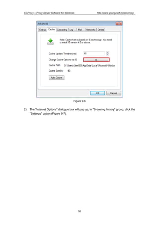 http://www.youngzsoft.net/ccproxy/

CCProxy – Proxy Server Software for Windows

Figure 9-6

2)

The "Internet Options" dialogue box will pop up, in "Browsing history" group, click the
"Settings" button (Figure 9-7).

56

 