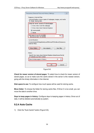 http://www.youngzsoft.net/ccproxy/

CCProxy – Proxy Server Software for Windows

Figure 9-8

Check for newer version of stored pages: To select how to check for newer version of
stored pages, so as to make sure the cache stored in the server is the newest version,
going with the timely information in the Internet.
Disk space to use: To configure how much space will be used for storing cache.
Move folder: To choose the folder for storing cache files. If Drive C is too small, you can
move the data to another drive.
Days to keep pages in history: Configure days to keeping pages in history. Once out of
date, it will be deleted automatically by system.

9.2.4 Auto Cache
1)

Click the "Auto Cache" button (Figure 9-9).

58

 