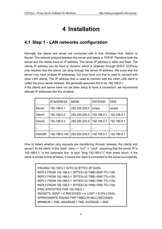 http://www.youngzsoft.net/ccproxy/

CCProxy – Proxy Server Software for Windows

4 Installation
4.1 Step 1 - LAN networks configuration
Normally, the clients and server are connected with A Hub, Wireless Hub, Switch or
Router. The network protocol between the server and clients is TCP/IP. Therefore both the
server and the clients have an IP address. The server IP address is static and fixed. The
clients IP address can be fixed or dynamic which is obtained through DHCP. CCProxy
only requires that the clients can ping through the server IP address. We know that the
server may have multiple IP addresses, but must have one that is used to connect with
other LAN clients. The IP address that is used to connect with the other LAN client is
called the proxy server address. We generally assumed this to be 192.168.0.1.
If the clients and server have not yet been setup to have a connection, we recommend
allocate IP addresses like this at below:

IP ADDRESS

MASK

GATEWAY

Server

192.168.0.1

255.255.255.0 empty

empty

Client1

192.168.0.2

255.255.255.0 192.168.0.1

192.168.0.1

Client2

192.168.0.3

255.255.255.0 192.168.0.1

192.168.0.1

...

...

...

...

Client99

192.168.0.100 255.255.255.0 192.168.0.1

...

DNS

192.168.0.1

How to detect whether ping requests are transferring through between the clients and
server? At the client, in the "start" menu -> "run" -> "cmd", assuming that the server IP is
192.168.0.1, in the command line, to type "ping 192.168.0.1" then press return. If the
result is similar to that at below, it means the client is connected to the server successfully.

PINGING 192.168.0.1 WITH 32 BYTES OF DATA:
REPLY FROM 192.168.0.1: BYTES=32 TIME=2MS TTL=150
REPLY FROM 192.168.0.1: BYTES=32 TIME=2MS TTL=150
REPLY FROM 192.168.0.1: BYTES=32 TIME=7MS TTL=150
REPLY FROM 192.168.0.1: BYTES=32 TIME=7MS TTL=150
PING STATISTICS FOR 192.168.0.1:
PACKETS: SENT = 4, RECEIVED = 4, LOST = 0 (0% LOSS),
APPROXIMATE ROUND TRIP TIMES IN MILLI-SECONDS:
MINIMUM = 2MS, MAXIMUM = 7MS, AVERAGE = 4MS

5

 