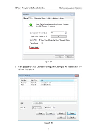 http://www.youngzsoft.net/ccproxy/

CCProxy – Proxy Server Software for Windows

Figure 9-9

2)

In the popped up "Auto Cache List" dialogue box, configure the websites that need
cache (Figure 9-10 ).

Figure 9-10

59

 