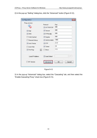 http://www.youngzsoft.net/ccproxy/

CCProxy – Proxy Server Software for Windows

2) In the pup-up “Setting” dialog box, click the “Advanced” button (Figure 9-12).

Figure 9-12

3) In the pup-up “Advanced” dialog box, select the “Cascading” tab, and then select the
“Enable Cascading Proxy” check box (Figure 9-13).

61

 