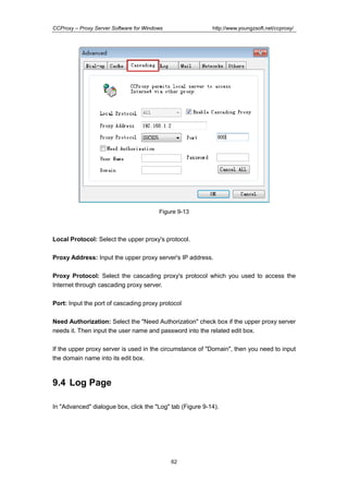 http://www.youngzsoft.net/ccproxy/

CCProxy – Proxy Server Software for Windows

Figure 9-13

Local Protocol: Select the upper proxy's protocol.
Proxy Address: Input the upper proxy server's IP address.
Proxy Protocol: Select the cascading proxy's protocol which you used to access the
Internet through cascading proxy server.
Port: Input the port of cascading proxy protocol
Need Authorization: Select the "Need Authorization" check box if the upper proxy server
needs it. Then input the user name and password into the related edit box.
If the upper proxy server is used in the circumstance of "Domain", then you need to input
the domain name into its edit box.

9.4 Log Page
In "Advanced" dialogue box, click the "Log" tab (Figure 9-14).

62

 