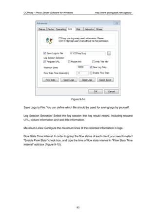 http://www.youngzsoft.net/ccproxy/

CCProxy – Proxy Server Software for Windows

Figure 9-14

Save Logs to File: You can define which file should be used for saving logs by yourself.
Log Session Selection: Select the log session that log would record, including request
URL, picture information and web title information.
Maximum Lines: Configure the maximum lines of the recorded information in logs.
Flow Stats Time Interval: In order to grasp the flow status of each client, you need to select
"Enable Flow Stats" check box, and type the time of flow stats interval in "Flow Stats Time
Interval" edit box (Figure 9-15).

63

 