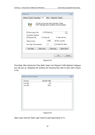http://www.youngzsoft.net/ccproxy/

CCProxy – Proxy Server Software for Windows

Figure 9-15

Flow Stats: After clicking the "Flow Stats" button, the "Network Traffic Statistics" dialogue
box will pop up, displaying the sending and receiving flow data of each client (Figure
9-16).

Figure 9-16

Open Logs: Click the "Open Logs" button to open logs (Figure 9-17).

64

 