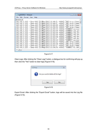 http://www.youngzsoft.net/ccproxy/

CCProxy – Proxy Server Software for Windows

Figure 9-17

Clear Logs: After clicking the "Clear Logs" button, a dialogue box for confirming will pop up,
then click the "Yes" button to clear logs (Figure 9-18).

Figure 9-18

Export Excel: After clicking the "Export Excel" button, logs will be saved into the Log file
(Figure 9-19).

65

 