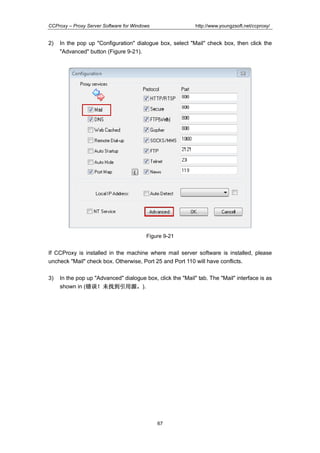 http://www.youngzsoft.net/ccproxy/

CCProxy – Proxy Server Software for Windows

2)

In the pop up "Configuration" dialogue box, select "Mail" check box, then click the
"Advanced" button (Figure 9-21).

Figure 9-21

If CCProxy is installed in the machine where mail server software is installed, please
uncheck "Mail" check box. Otherwise, Port 25 and Port 110 will have conflicts.
3)

In the pop up "Advanced" dialogue box, click the "Mail" tab. The "Mail" interface is as
shown in (错误！未找到引用源。).
错误！
到引用源。
错误 未找到引用源

67

 