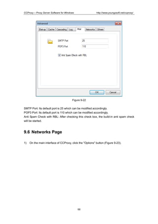 http://www.youngzsoft.net/ccproxy/

CCProxy – Proxy Server Software for Windows

Figure 9-22

SMTP Port: Its default port is 25 which can be modified accordingly.
POP3 Port: Its default port is 110 which can be modified accordingly.
Anti Spam Check with RBL: After checking this check box, the build-in anti spam check
will be started.

9.6 Networks Page
1)

On the main interface of CCProxy, click the "Options" button (Figure 9-23).

68

 