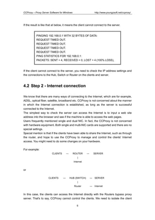http://www.youngzsoft.net/ccproxy/

CCProxy – Proxy Server Software for Windows

If the result is like that at below, it means the client cannot connect to the server.

PINGING 192.168.0.1 WITH 32 BYTES OF DATA:
REQUEST TIMED OUT.
REQUEST TIMED OUT.
REQUEST TIMED OUT.
REQUEST TIMED OUT.
PING STATISTICS FOR 192.168.0.1:
PACKETS: SENT = 4, RECEIVED = 0, LOST = 4 (100% LOSS),

If the client cannot connect to the server, you need to check the IP address settings and
the connections to the Hub, Switch or Router on the clients and server.

4.2 Step 2 - Internet connection
We know that there are many ways of connecting to the Internet, which are for example,
ADSL, optical fiber, satellite, broadband etc. CCProxy is not concerned about the manner
in which the Internet connection is established, as long as the server is successful
connected to the Internet.
The simplest way to check the server can access the Internet is to input a web site
address into the browser and see if the machine is able to access the web pages.
Users frequently mentioned single and dual NIC. In fact, the CCProxy is not concerned
with hardware equipment. Both single and multi-NIC cards are supported and there are no
special settings.
Special mention is that if the clients have been able to share the Internet, such as through
the router, and hope to use the CCProxy to manage and control the clients' Internet
access. You might need to do some changes on your hardware.
For example:
CLIENTS

---

ROUTER

---

SERVER

|
Internet

or
CLIENTS

---

HUB (SWITCH)

---

SERVER

---

Internet

|
Router

In this case, the clients can access the Internet directly with the Routers bypass proxy
server. That's to say, CCProxy cannot control the clients. We need to isolate the client
6

 