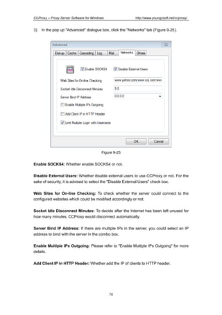 http://www.youngzsoft.net/ccproxy/

CCProxy – Proxy Server Software for Windows

3)

In the pop up "Advanced" dialogue box, click the "Networks" tab (Figure 9-25).

Figure 9-25

Enable SOCKS4: Whether enable SOCKS4 or not.
Disable External Users: Whether disable external users to use CCProxy or not. For the
sake of security, it is advised to select the "Disable External Users" check box.
Web Sites for On-line Checking: To check whether the server could connect to the
configured websites which could be modified accordingly or not.
Socket Idle Disconnect Minutes: To decide after the Internet has been left unused for
how many minutes, CCProxy would disconnect automatically.
Server Bind IP Address: If there are multiple IPs in the server, you could select an IP
address to bind with the server in the combo box.
Enable Multiple IPs Outgoing: Please refer to "Enable Multiple IPs Outgoing" for more
details.
Add Client IP in HTTP Header: Whether add the IP of clients to HTTP header.

70

 