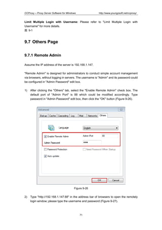 http://www.youngzsoft.net/ccproxy/

CCProxy – Proxy Server Software for Windows

Limit Multiple Login with Username: Please refer to "Limit Multiple Login with
Username" for more details.
图 9-1

9.7 Others Page
9.7.1 Remote Admin
Assume the IP address of the server is 192.168.1.147.
"Remote Admin" is designed for administrators to conduct simple account management
via browsers, without logging in servers. The username is "Admin" and its password could
be configured in "Admin Password" edit box.
1)

After clicking the "Others" tab, select the "Enable Remote Admin" check box. The
default port of "Admin Port" is 88 which could be modified accordingly. Type
password in "Admin Password" edit box, then click the "OK" button (Figure 9-26).

Figure 9-26

2)

Type "http://192.168.1.147:88" in the address bar of browsers to open the remotely
login window; please type the username and password (Figure 9-27).

71

 