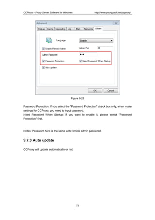 http://www.youngzsoft.net/ccproxy/

CCProxy – Proxy Server Software for Windows

Figure 9-29

Password Protection: If you select the "Password Protection" check box only, when make
settings for CCProxy, you need to input password.
Need Password When Startup: If you want to enable it, please select "Password
Protection" first.

Notes: Password here is the same with remote admin password.

9.7.3 Auto update
CCProxy will update automatically or not.

73

 
