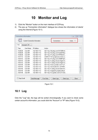 http://www.youngzsoft.net/ccproxy/

CCProxy – Proxy Server Software for Windows

10 Monitor and Log
1)
2)

Click the "Monitor" button on the main interface of CCProxy.
The pop up "Connection information" dialogue box shows the information of clients'
using the Internet (Figure 10-1).

Figure 10-1

10.1 Log
Click the "Log" tab, the logs will be sorted chronologically. If you want to check some
certain account's information, you could click the "Account" or "IP" tabs (Figure 10-2).

74

 