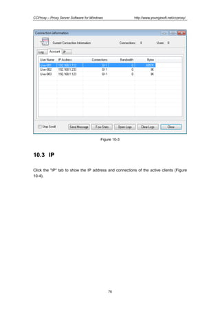 http://www.youngzsoft.net/ccproxy/

CCProxy – Proxy Server Software for Windows

Figure 10-3

10.3 IP
Click the "IP" tab to show the IP address and connections of the active clients (Figure
10-4).

76

 