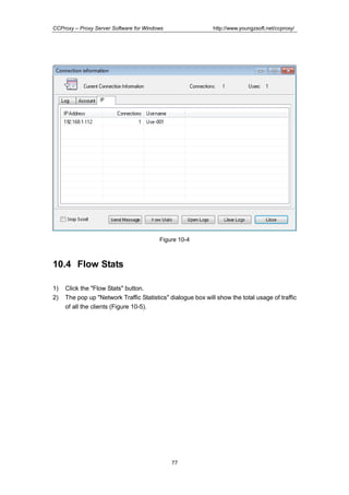 http://www.youngzsoft.net/ccproxy/

CCProxy – Proxy Server Software for Windows

Figure 10-4

10.4 Flow Stats
1)
2)

Click the "Flow Stats" button.
The pop up "Network Traffic Statistics" dialogue box will show the total usage of traffic
of all the clients (Figure 10-5).

77

 
