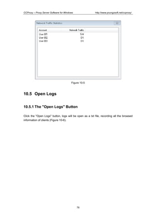 http://www.youngzsoft.net/ccproxy/

CCProxy – Proxy Server Software for Windows

Figure 10-5

10.5 Open Logs
10.5.1 The "Open Logs" Button
Click the "Open Logs" button, logs will be open as a txt file, recording all the browsed
information of clients (Figure 10-6).

78

 