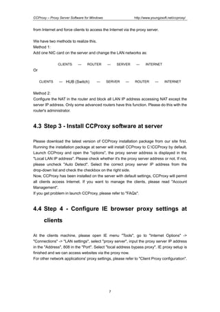 http://www.youngzsoft.net/ccproxy/

CCProxy – Proxy Server Software for Windows

from Internet and force clients to access the Internet via the proxy server.
We have two methods to realize this.
Method 1:
Add one NIC card on the server and change the LAN networks as:
CLIENTS

---

ROUTER

---

SERVER

---

INTERNET

Or
CLIENTS

---

HUB (Switch)

---

SERVER

---

ROUTER

---

INTERNET

Method 2:
Configure the NAT in the router and block all LAN IP address accessing NAT except the
server IP address. Only some advanced routers have this function. Please do this with the
router's administrator.

4.3 Step 3 - Install CCProxy software at server
Please download the latest version of CCProxy installation package from our site first.
Running the installation package at server will install CCProxy to C:CCProxy by default.
Launch CCProxy and open the "options", the proxy server address is displayed in the
"Local LAN IP address". Please check whether it's the proxy server address or not. If not,
please uncheck "Auto Detect". Select the correct proxy server IP address from the
drop-down list and check the checkbox on the right side.
Now, CCProxy has been installed on the server with default settings, CCProxy will permit
all clients access Internet. If you want to manage the clients, please read "Account
Management".
If you get problem in launch CCProxy, please refer to "FAQs".

4.4 Step 4 - Configure IE browser proxy settings at
clients
At the clients machine, please open IE menu "Tools", go to "Internet Options" ->
"Connections" -> "LAN settings", select "proxy server", input the proxy server IP address
in the "Address", 808 in the "Port". Select "local address bypass proxy". IE proxy setup is
finished and we can access websites via the proxy now.
For other network applications' proxy settings, please refer to "Client Proxy configuration".

7

 