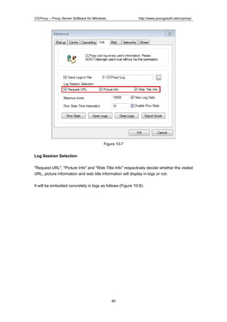 http://www.youngzsoft.net/ccproxy/

CCProxy – Proxy Server Software for Windows

Figure 10-7

Log Session Selection
"Request URL", "Picture Info" and "Web Title Info" respectively decide whether the visited
URL, picture information and web title information will display in logs or not.
It will be embodied concretely in logs as follows (Figure 10-8):

80

 