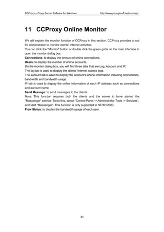 http://www.youngzsoft.net/ccproxy/

CCProxy – Proxy Server Software for Windows

11 CCProxy Online Monitor
We will explain the monitor function of CCProxy in this section. CCProxy provides a tool
for administrator to monitor clients' Internet activities.
You can click the "Monitor" button or double click the green grids on the main interface to
open the monitor dialog box.
Connections: to display the amount of online connections.
Users: to display the number of online accounts.
On the monitor dialog box, you will find three tabs that are Log, Account and IP.
The log tab is used to display the clients' Internet access logs.
The account tab is used to display the account's online information including connections,
bandwidth and bandwidth usage.
IP tab is used to display the online information of each IP address such as connections
and account name.
Send Message: to send messages to the clients.
Note: This function requires both the clients and the server to have started the
"Messenger" service. To do this, select "Control Panel -> Administrator Tools -> Services",
and start "Messenger". This function is only supported in NT/XP/2003.
Flow Status: to display the bandwidth usage of each user.

83

 