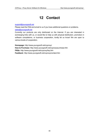 http://www.youngzsoft.net/ccproxy/

CCProxy – Proxy Server Software for Windows

12 Contact
support@youngzsoft.net
Please read the FAQ and email to us if you have additional questions or problems.
sales@youngzsoft.net
Currently our products are only distributed on the Internet. If you are interested in
exchanging links with us, or would like to help us with physical distribution, promotion in
software compilations, or business cooperation, kindly let us know! We are open to
various levels of cooperation.
Homepage: http://www.youngzsoft.net/ccproxy/
How to Purchase: http://www.youngzsoft.net/ccproxy/purchase.htm
FAQs: http://www.youngzsoft.net/ccproxy/faq.htm
Feedback: http://www.youngzsoft.net/ccproxy/contact.htm

84

 