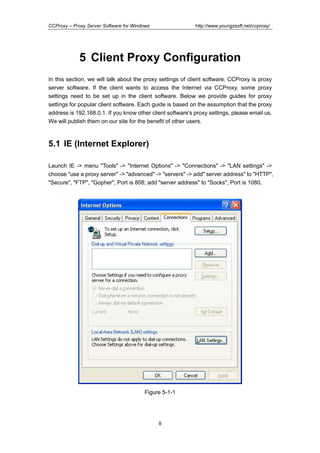 http://www.youngzsoft.net/ccproxy/

CCProxy – Proxy Server Software for Windows

5 Client Proxy Configuration
In this section, we will talk about the proxy settings of client software. CCProxy is proxy
server software. If the client wants to access the Internet via CCProxy, some proxy
settings need to be set up in the client software. Below we provide guides for proxy
settings for popular client software. Each guide is based on the assumption that the proxy
address is 192.168.0.1. If you know other client software's proxy settings, please email us.
We will publish them on our site for the benefit of other users.

5.1 IE (Internet Explorer)
Launch IE -> menu "Tools" -> "Internet Options" -> "Connections" -> "LAN settings" ->
choose "use a proxy server" -> "advanced" -> "servers" -> add" server address" to "HTTP",
"Secure", "FTP", "Gopher", Port is 808; add "server address" to "Socks", Port is 1080.

Figure 5-1-1

8

 