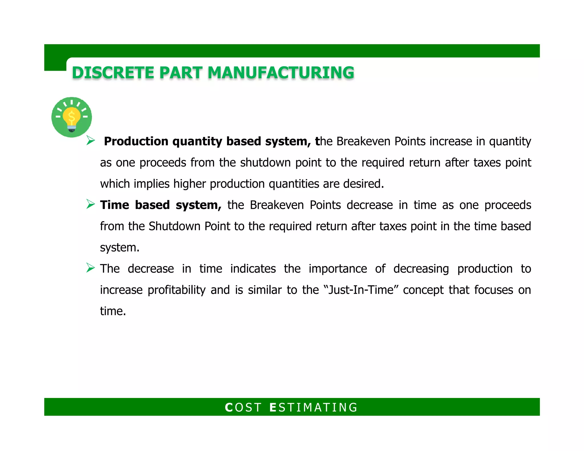 DISCRETE PART MANUFACTURINGDISCRETE PART MANUFACTURING
Example
A new job is being considered in the foundry.
The order is for 40,000 castings and the tentative price is $3.00/casting.
The pattern will be designed for 4 castings/mold and the pattern cost has been
quoted at $10,000.
The molding line is the rate controlling step in the production process in this
C O S T E S T I M AT I N G
The molding line is the rate controlling step in the production process in this
particular foundry and the production rate is 125 molds/hr.
Solution
The estimated time for the production of the 40,000 castings would be
determined by: (40,000 castings)/(4 castings/mold x 125 molds/hr) = 80 hr
The costs and overheads are included in Table 11.4 and the corporate tax rate is
estimated at 40%.
 
