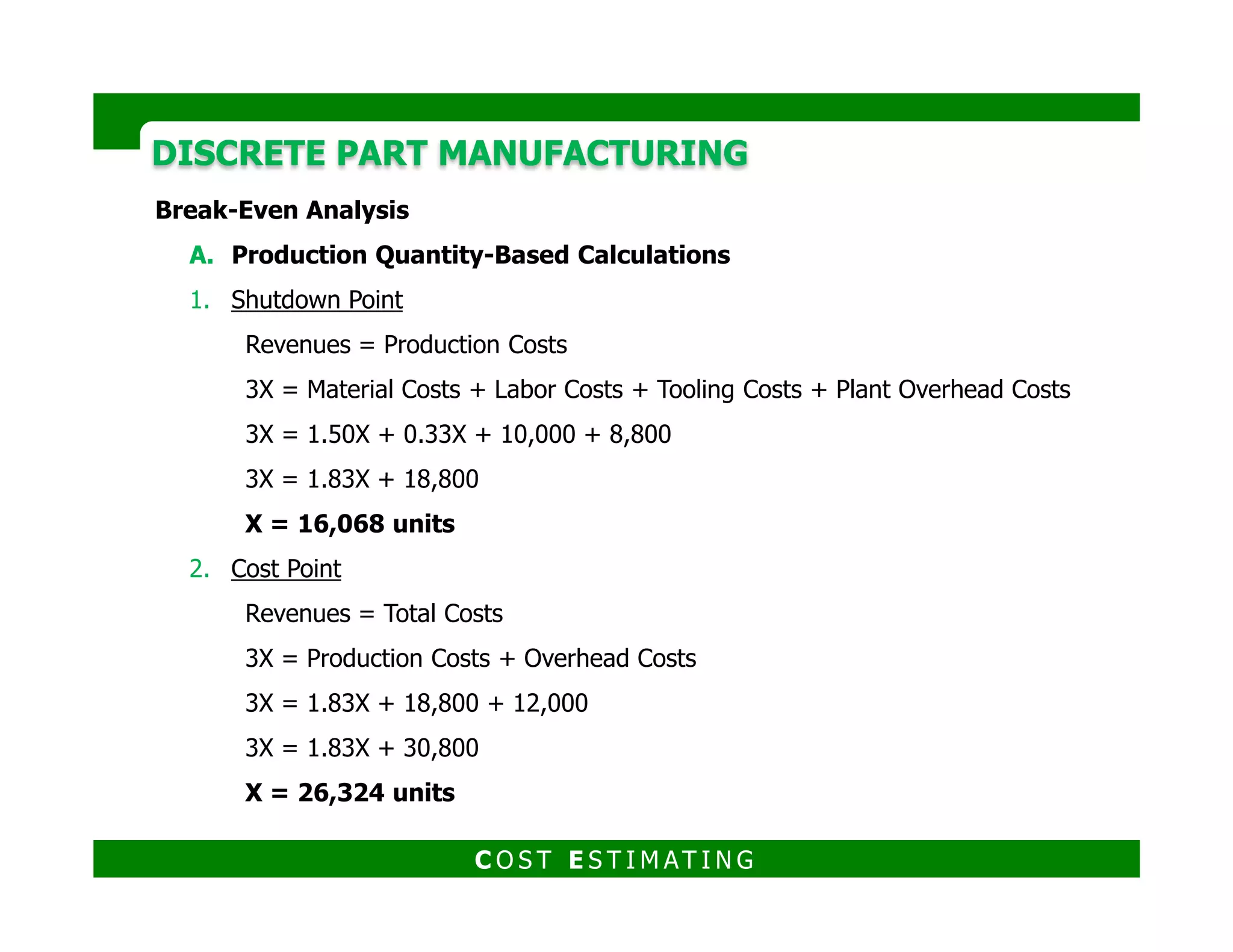 DISCRETE PART MANUFACTURINGDISCRETE PART MANUFACTURING
3. Required Return Point
Revenues = Total Costs + Required Return
3X = 1.83X + 30,800 + 9,600
3X = 1.83X + 40,400
X = 34,530 units
4. Required Return After Taxes
Revenues = Total Costs + Required Return + Taxes for Required Return
C O S T E S T I M AT I N G
Revenues = Total Costs + Required Return + Taxes for Required Return
3X = 1.83X + 40,000 + 9,600 x (TR/(1-TR))
3X = 1.83X + 40,400 + 6,400
X = 40,000 units
 