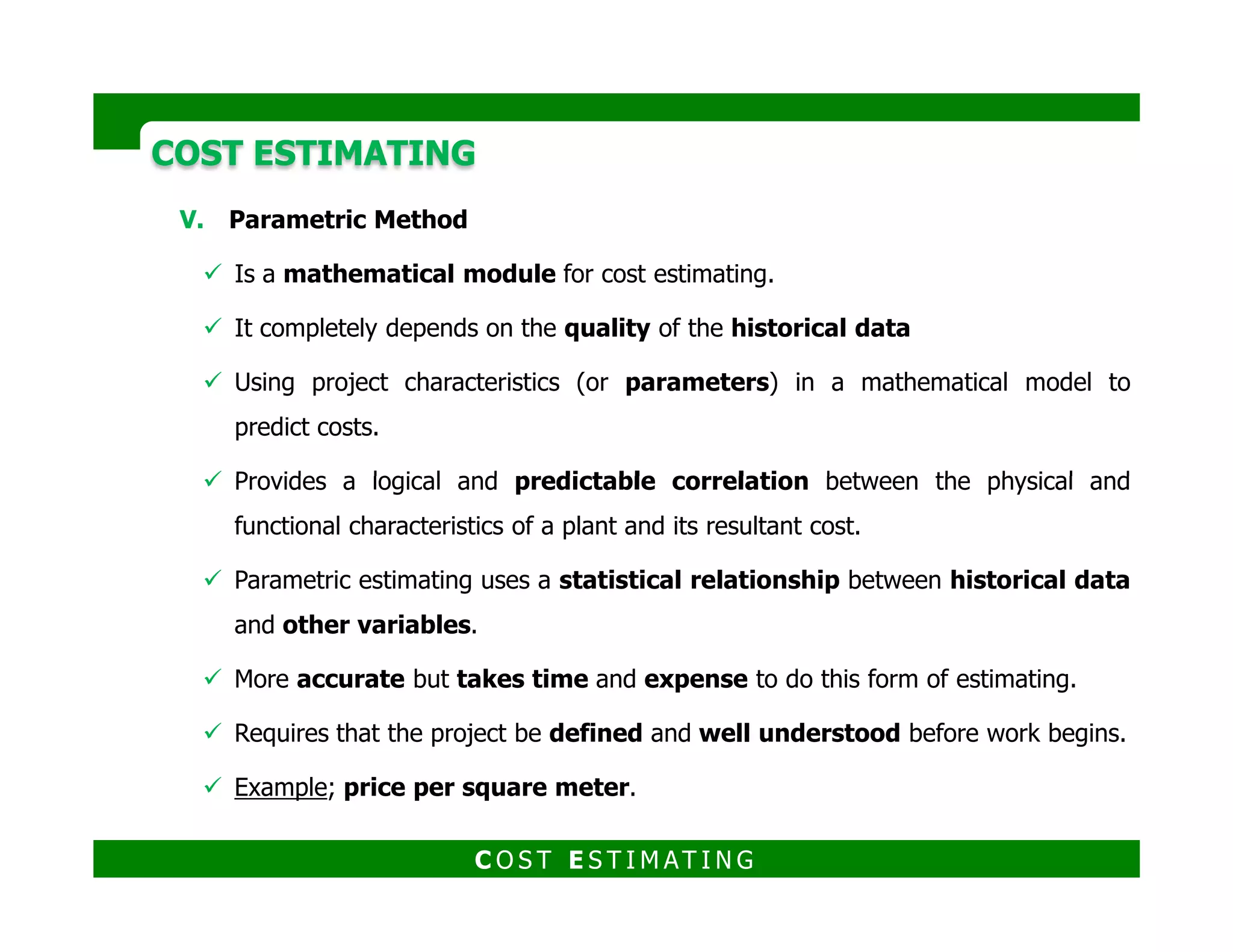 COST ESTIMATINGCOST ESTIMATING
Steps:
a. Regression analysis (scatter
diagram) This diagram tracks two
variables to see if they are related and
creates a mathematical formula to use
in future parametric estimating.
b. Learning curve The 100th room
painted will take less time than the
first room because of improved
efficiency.
Steps:
a) Cost model scope definition
b) Data collection
c) Data normalization
d) Data analysis
e) Data application
f) Testing
g) Documentation
C O S T E S T I M AT I N G
 