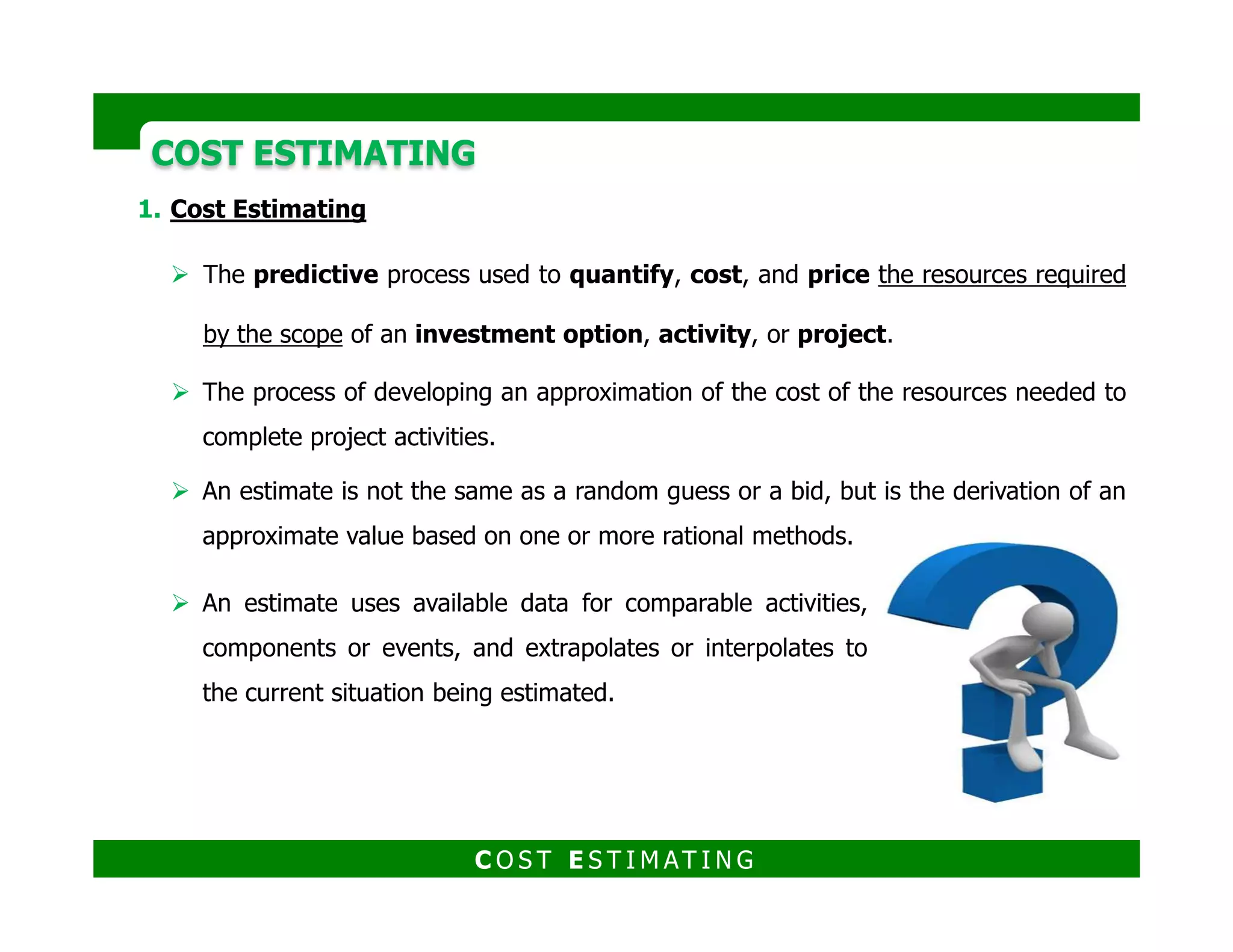 Cost Estimating:
The predictive process used to quantify, cost, and price the resources
required by the scope of an investment option, activity, or project.
The process of developing an approximation of the cost of the resources
needed to complete project activities.
COST ESTIMATINGCOST ESTIMATING
needed to complete project activities.
An estimate is not the same as a random guess or a bid, but is the derivation of
an approximate value based on one or more rational methods.
An estimate uses available data for comparable activities,
components or events, and extrapolates or interpolates to the
current situation being estimated.
C O S T E S T I M AT I N G
 