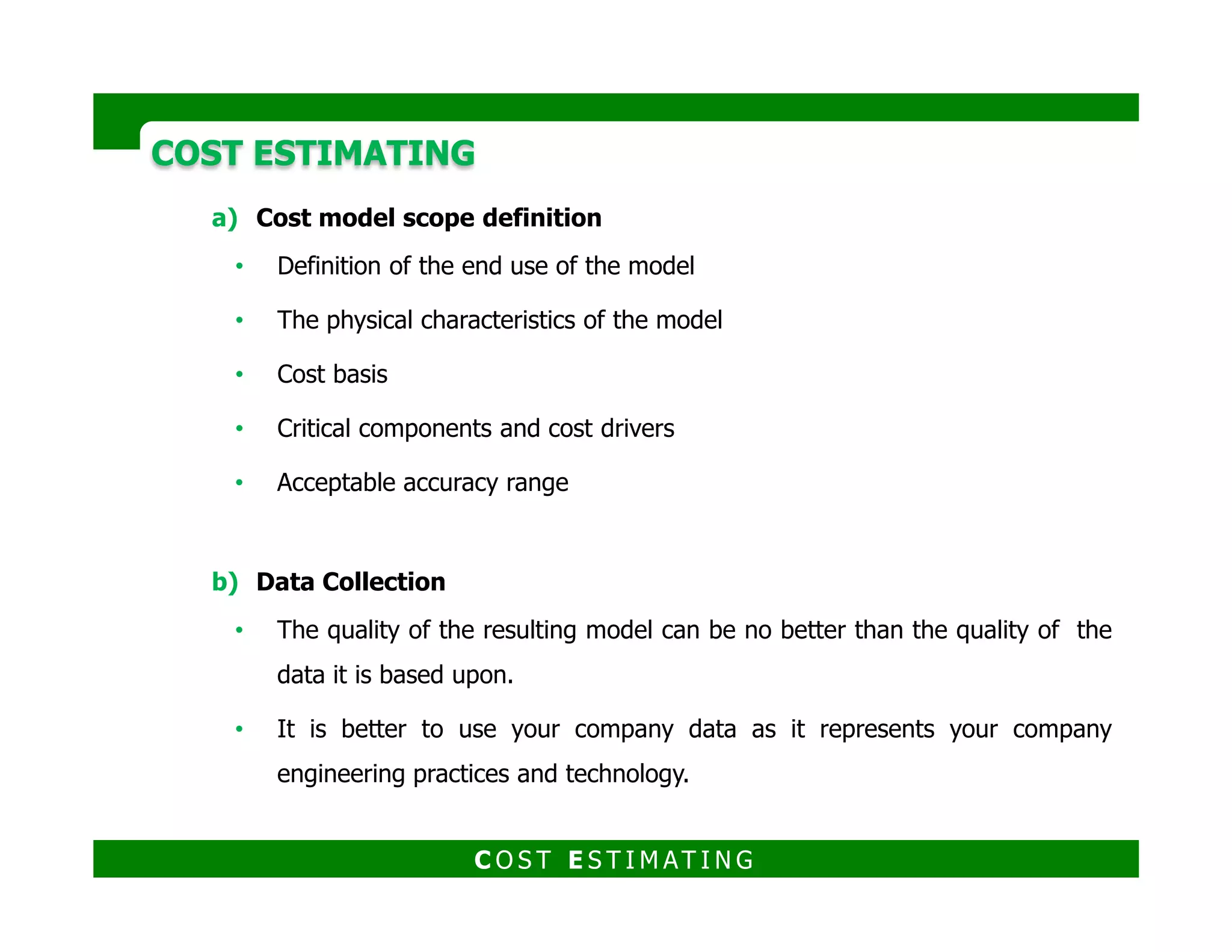 COST ESTIMATINGCOST ESTIMATING
c) Data Normalization
Making adjustments for the gathered data in order to be similar to the
studied facility.
Adjustments may include escalation, location, site conditions, system
specifications and cost scope.
d) Data Analysis
Performing regression analysis of costs versus selected design parameters to
determine the key driver for the model.
Linear relationship
Non linear relationship
$ = a + bv1 + cv2 + …
$ = a + bv1
x+ cv2
y + …
Where:
V1 and V2: Input variables
a, b and c Constants derived from regression
X and y : Exponents derived from regression
C O S T E S T I M AT I N G
 