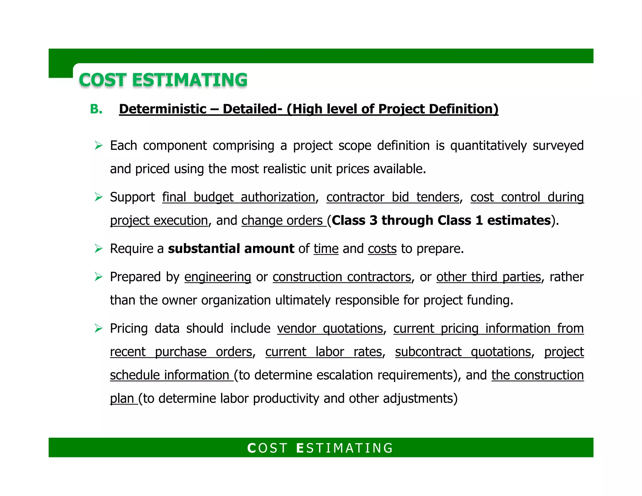 COST ESTIMATINGCOST ESTIMATING
Deterministic (Detailed) estimating methodologies
1. Prepare project estimate basis and schedule Estimate kickoff meeting
2. Prepare Direct Field Cost (DFC) estimate Estimate takeoff
3. Prepare Indirect Field Cost (IFC) estimate Construction Manager
4. Prepare Home Office Cost (HOC) estimate
5. Prepare sales tax/duty estimates5. Prepare sales tax/duty estimates
6. Prepare escalation estimates process flow drawings, the equipment lists, the data sheets
7. Prepare project fee estimate (for contractors)
8. Prepare cost risk analysis/contingency determination
9. Preview/validate estimate
C O S T E S T I M AT I N G
 