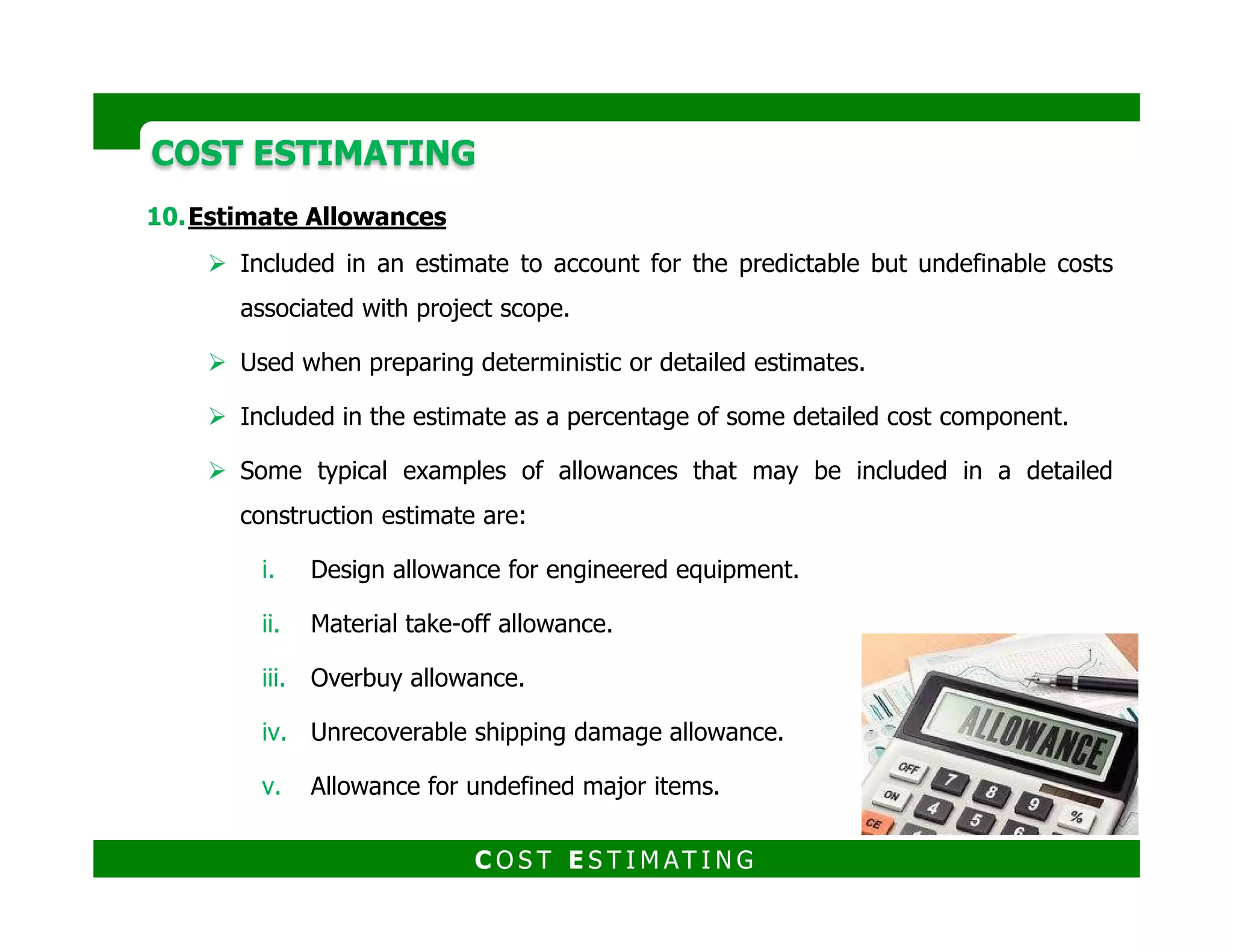 COST ESTIMATINGCOST ESTIMATING
Estimate Accuracy
An estimate is associated with uncertainty and a probability of over-running or
under-running the predicted cost.
An estimate actually reflects a range of potential cost outcomes, with each
value within this range associated with a probability of occurrence.
Most of the end uses of an estimate require a single point value within the
range of probable values to be selected.
We often add an amount (contingency) to the initially developed point value to
represent the final estimate cost.
Accuracy is traditionally represented as a +/- percentage
range around the point estimate; with a stated
confidence level that the actual cost outcome will fall
within this range.
C O S T E S T I M AT I N G
 