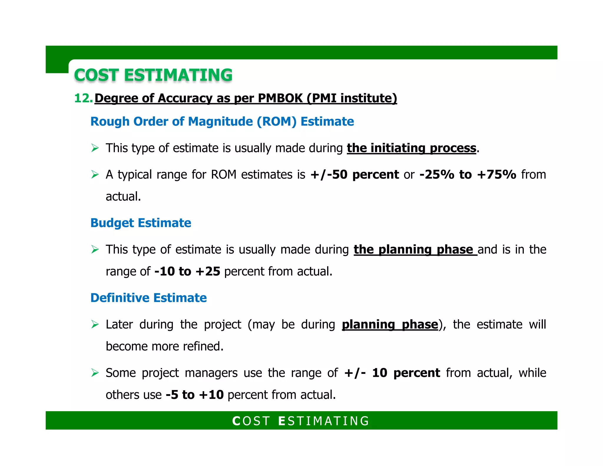 COST ESTIMATINGCOST ESTIMATING
Contingency and Risk Analysis
Contingency is an amount used in the estimate to deal with the uncertainties
inherent in the estimating process
Contingency is required because estimating is not an exact science.
Contingency exclusion
Significant changes in scope
Major unexpected work stoppages (strikes, etc.)
Disasters (hurricanes, tornadoes, etc.)
Excessive, unexpected inflation
Excessive, unexpected currency fluctuations
C O S T E S T I M AT I N G
 