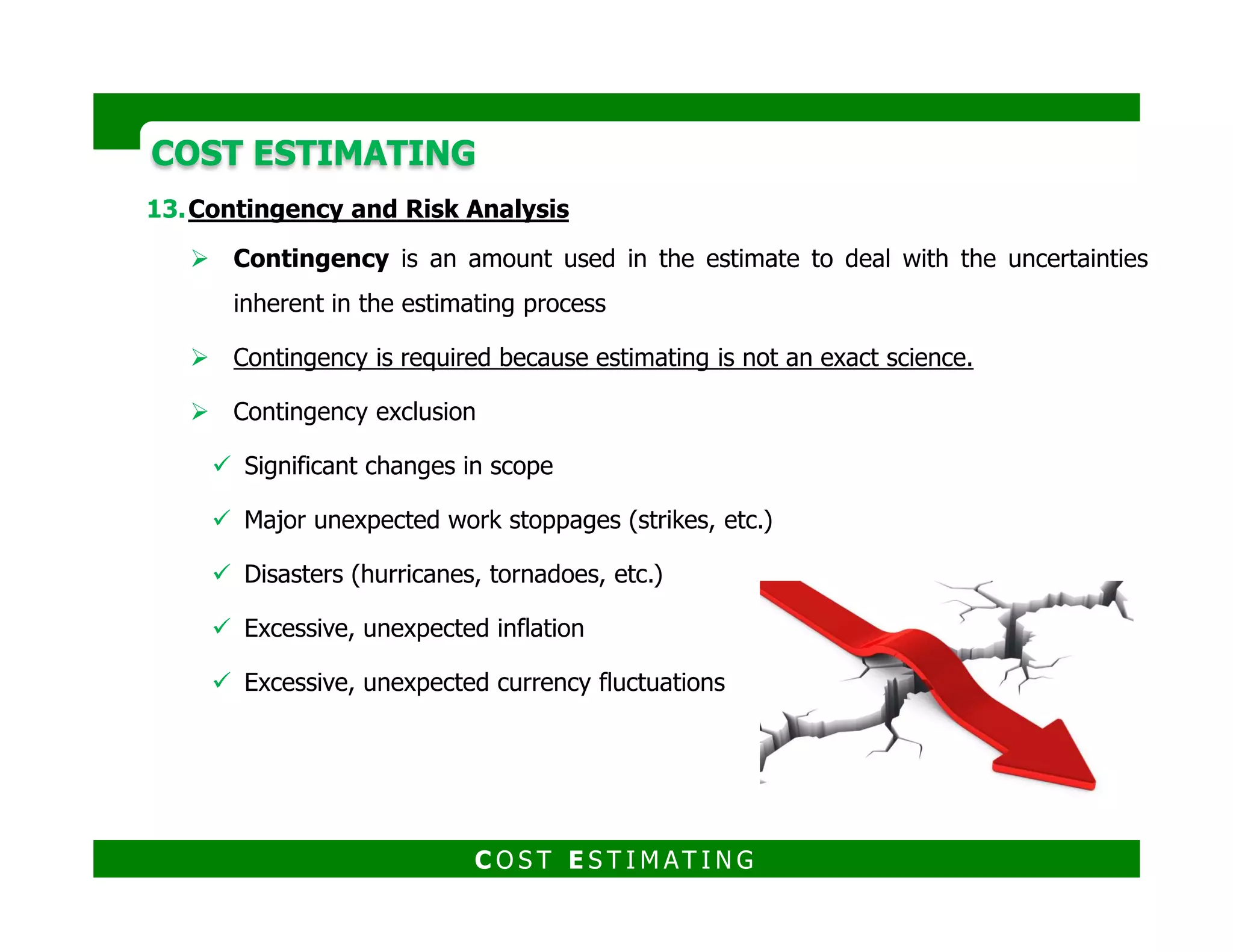 COST ESTIMATINGCOST ESTIMATING
Contingency and Risk Analysis
Items typically covered by contingency include:
Errors and omissions in the estimating process.
Variability associated with the quantification effort.
At the time of estimate preparation, design may not be complete enough to
determine final quantities.
Some items required to be estimated may defy precise quantification.
Some items to be quantified are generally computed by factored or otherSome items to be quantified are generally computed by factored or other
conceptual methods.
Labor productivity variability.
Weather may vary from that assumed affecting labor productivity.
Wage rate variability.
Material and equipment costs.
Certain materials of construction may be substituted from that assumed in the
estimate.
Changes in actual quantities may change discount schedules from that assumed
in the estimate.
C O S T E S T I M AT I N G
 