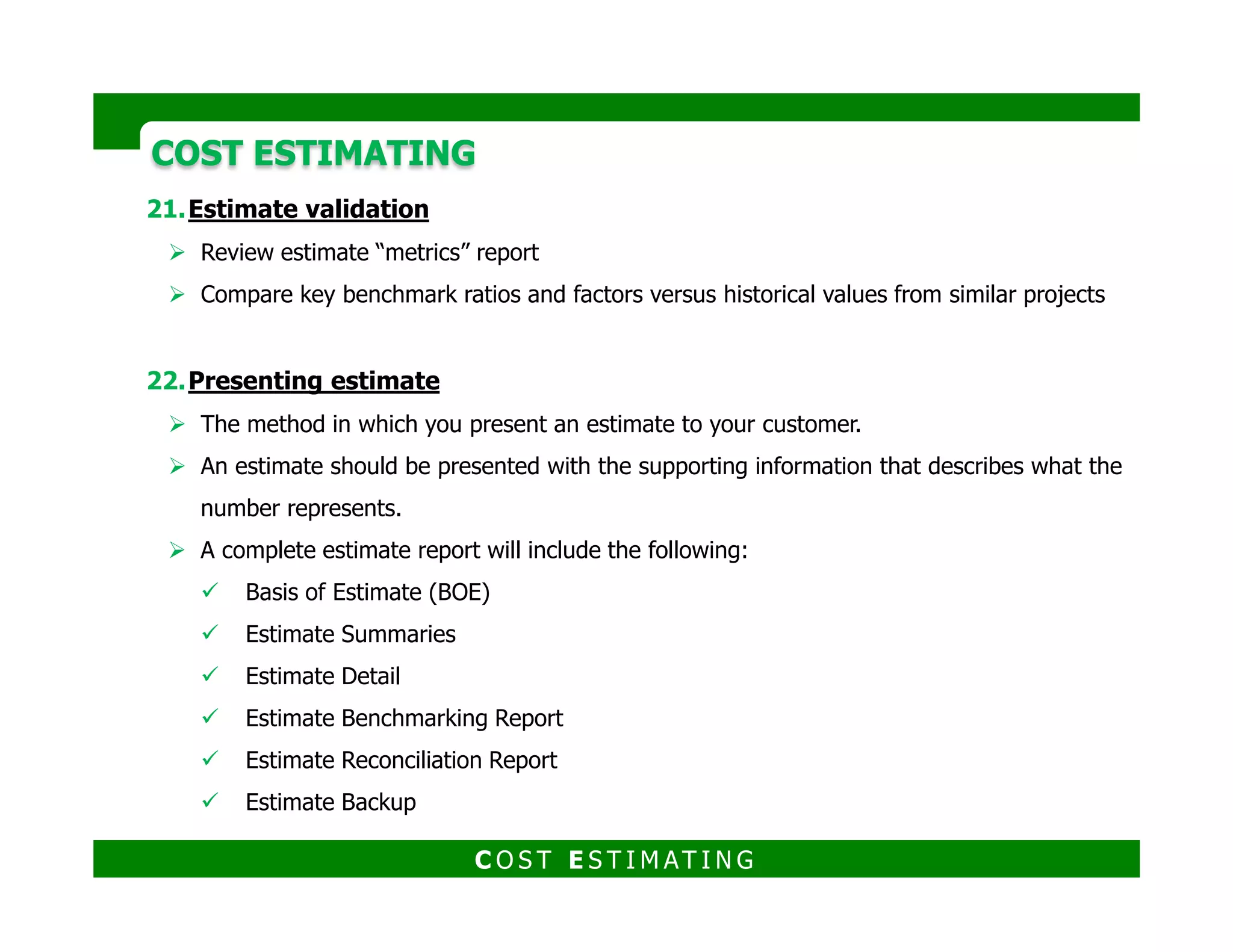 COST ESTIMATINGCOST ESTIMATING
Estimating resources
Besides the engineering and design information needed to quantify the scope of the
project, other information is also required such as:
Engineering and design information
Conceptual estimating factors
Material cost and pricing information
Labor workhour charts and information
Labor productivity information
Labor wage rates, composite crew mixes, etc.
Other estimating factors and information
C O S T E S T I M AT I N G
 