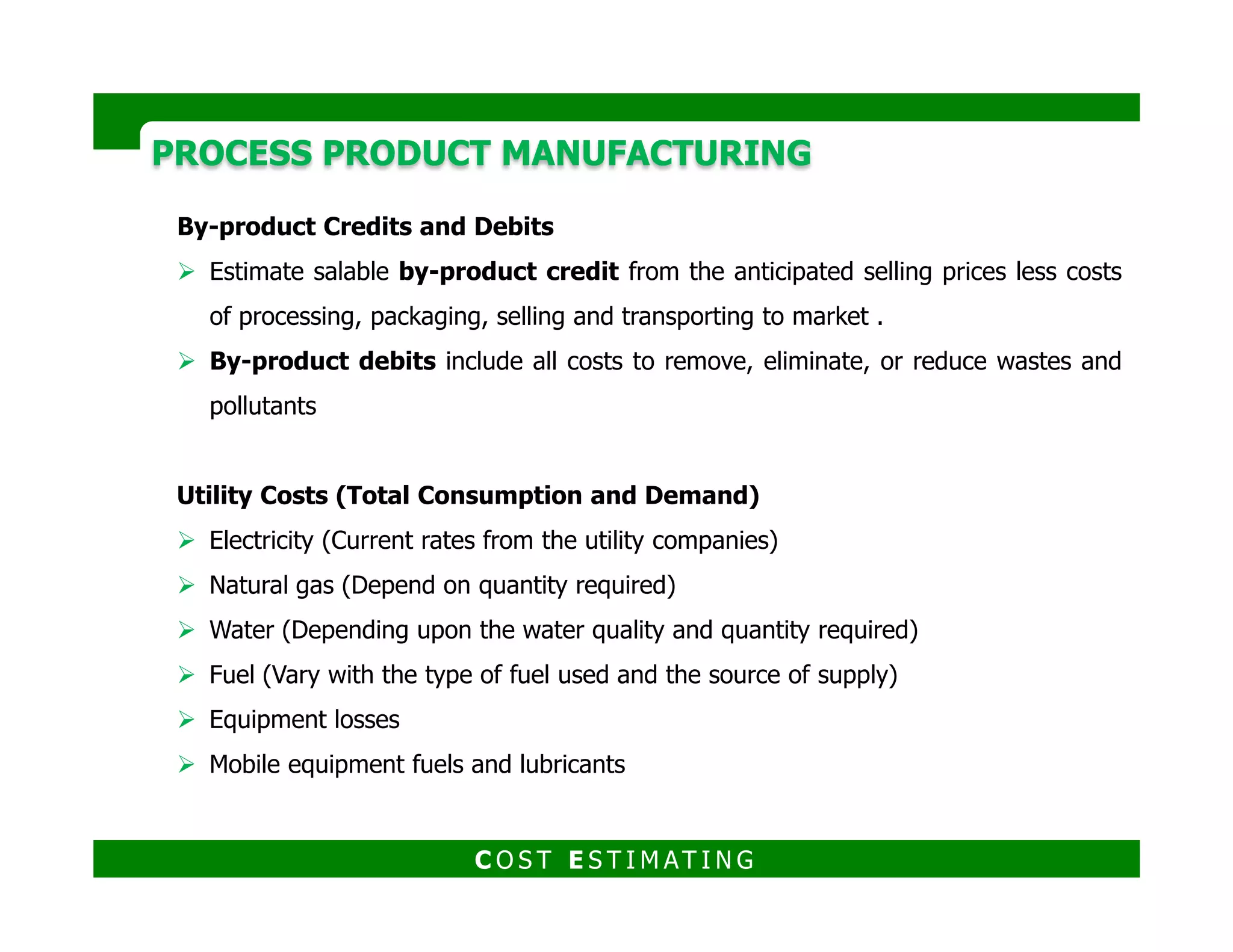 PROCESS PRODUCT MANUFACTURINGPROCESS PRODUCT MANUFACTURING
Labor Costs
To properly estimate these costs, a staffing table must be established in as
detailed a manner as possible. This table should indicate the following:
The particular skill or craft required in each operation.
Labor rates for the various types of operations.
Supervision required for each process step.
Overhead personnel required.
An alternate method of calculating labor requirements, if sufficient data are not
available, is to consider a correlation of labor in work hours per ton of product per
processing step. This relationship, which was developed by Wessel
C O S T E S T I M AT I N G
 