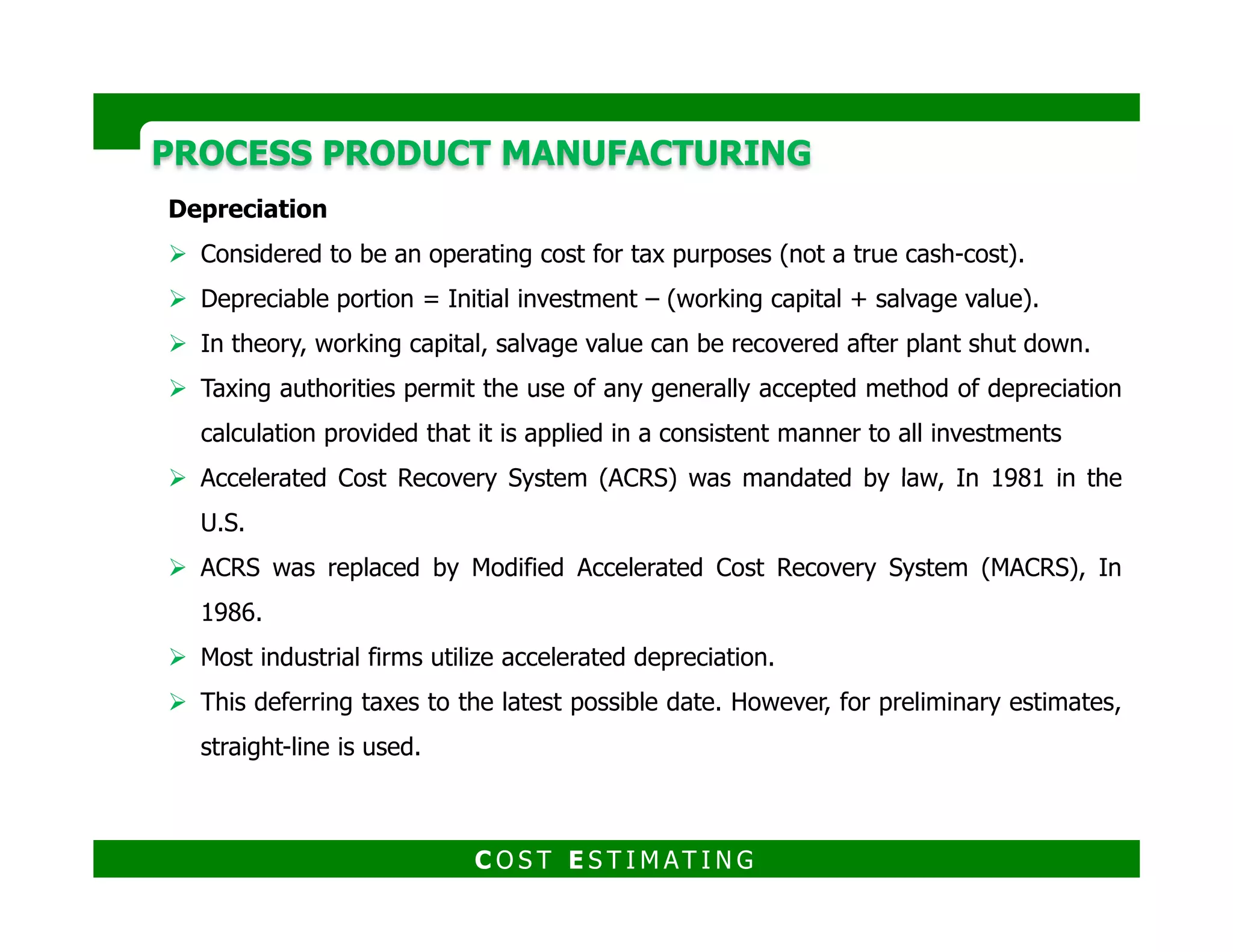 PROCESS PRODUCT MANUFACTURINGPROCESS PRODUCT MANUFACTURING
There are two forms of depreciation:
1. Straight Line Depreciation
2. Accelerated Depreciation
Accelerated depreciation depreciates faster than straight line.
Straight Line
Depreciation
Accelerated Depreciation
Double Declining Balance Sum of the Years Digits
The same amount of
depreciation is taken
each year.
DSL = C/Y
Where DSL is annual
depreciation, C is
depreciable portion and
Y is asset life in years
D = 2 (F-CD) / n
where D is depreciation in any given
year, F is initial asset value, CD is
cumulative depreciation charged in
prior years and n is asset life in
years.
Dy = C x [ 2(n-Y+1) ] /
[n(n+1) ]
Where Dy depreciation in year Y,
C is depreciable portion and n
is asset life in years
C O S T E S T I M AT I N G
 