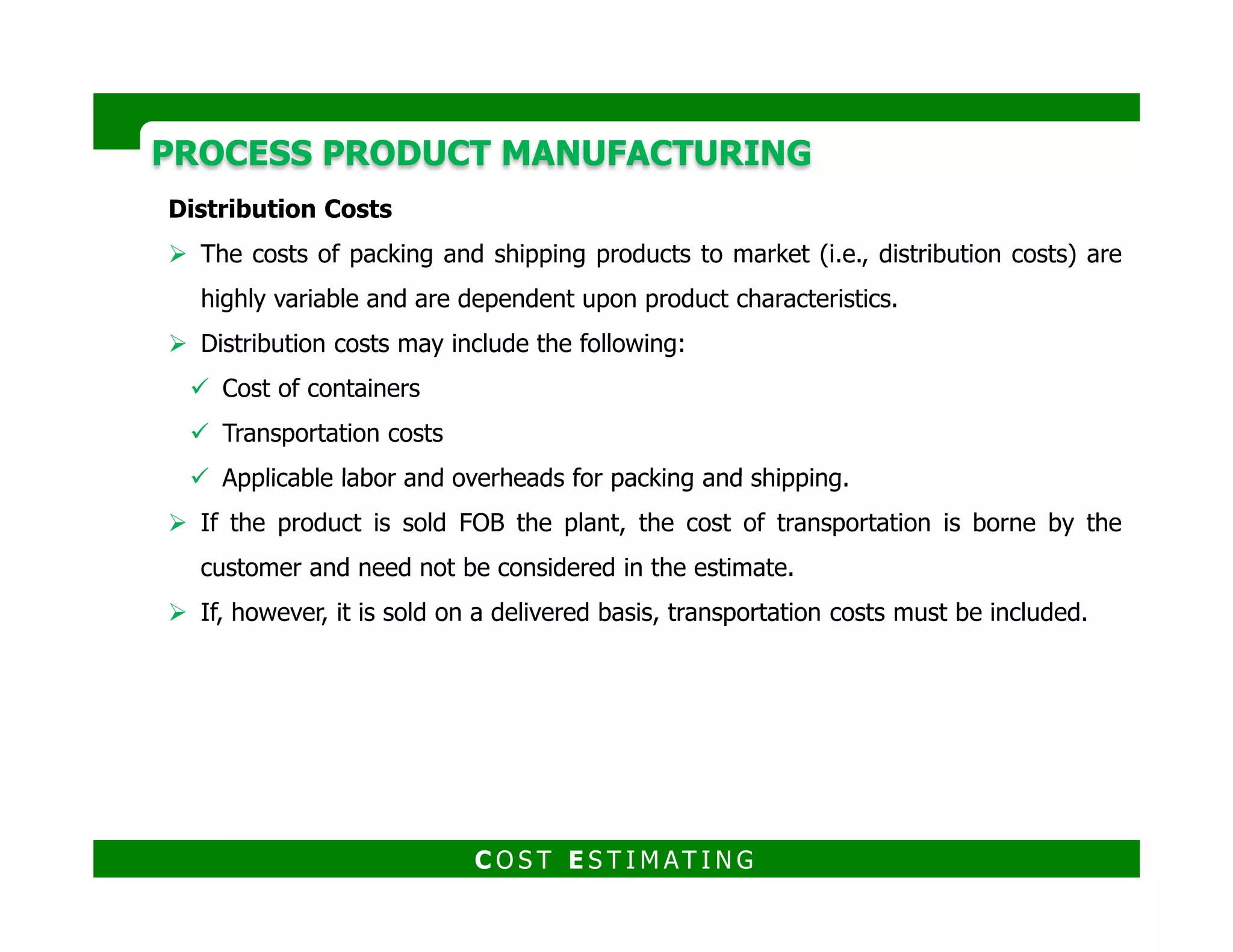 DISCRETE PART MANUFACTURINGDISCRETE PART MANUFACTURING
Production process in which its output is individually countable, or identifiable
by serial numbers, and is measurable in distinct units rather than by weight or
volume.
Produces low quantities of production; the average lot size is less than 75 units.
Discrete manufacturing has special tools for the various products, so set-up and
tooling changes are much more frequent in discrete manufacturing than in
continuous manufacturing.continuous manufacturing.
C O S T E S T I M AT I N G
 