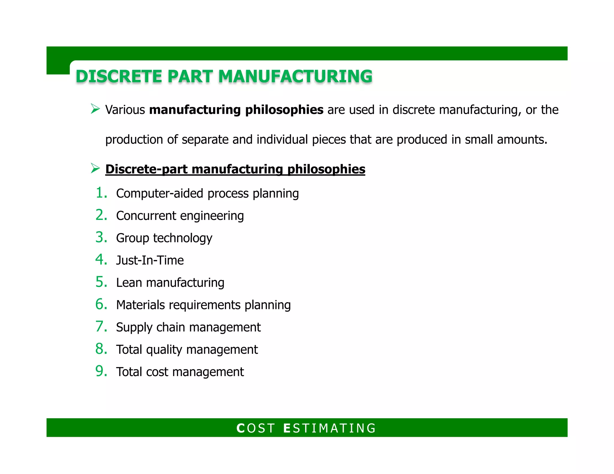 DISCRETE PART MANUFACTURINGDISCRETE PART MANUFACTURING
1. Computer-Aided Process Planning (CAPP)
The goal of Computer-Aided Process Planning is to be able to automatically
generate the process plan to produce the component from the component
drawing and specifications
The two approaches to CAPP are:
a) The variant approach
b) The generative approach
similar parts and modifies
b) The generative approach
C O S T E S T I M AT I N G
starting from “scratch,”
 