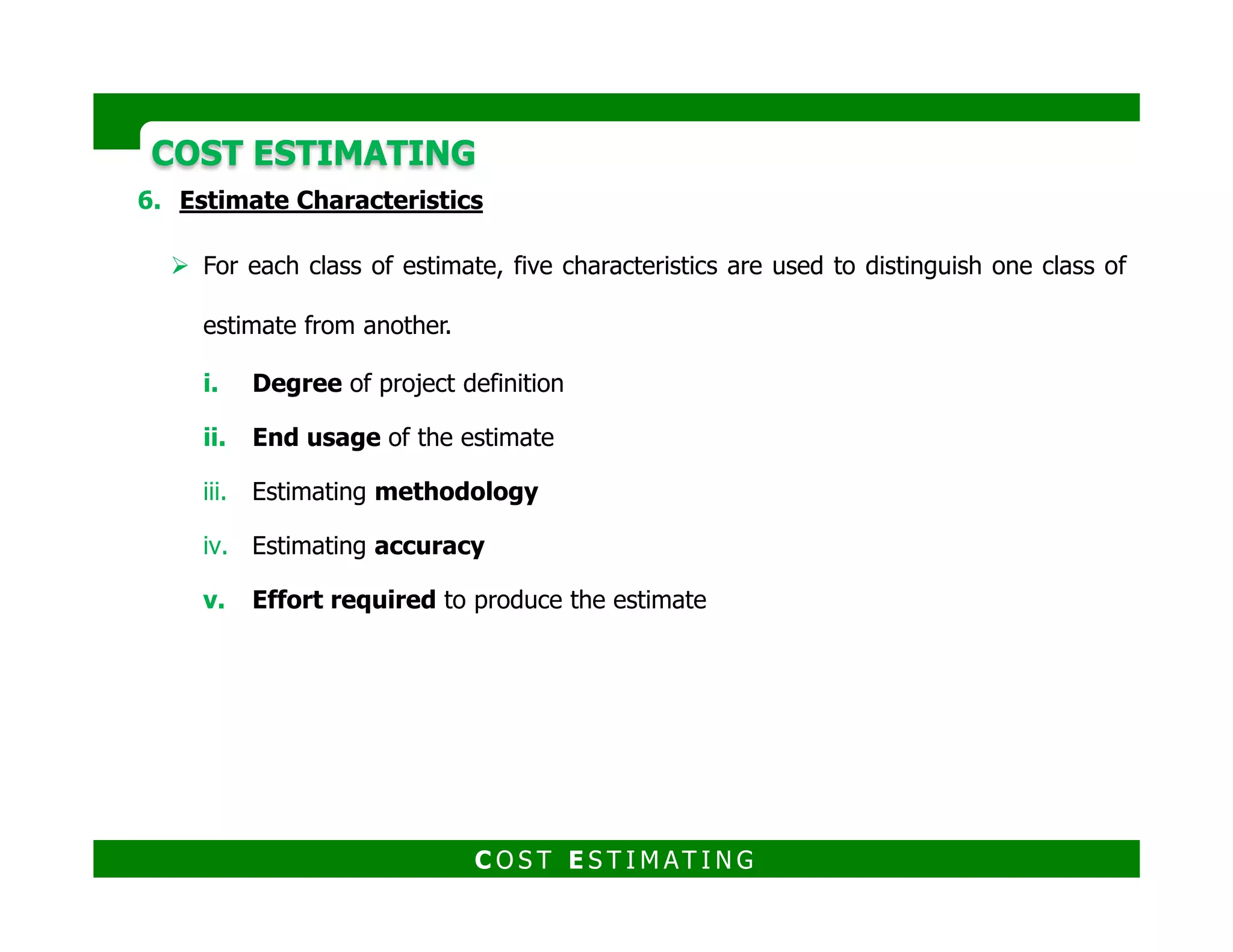 For each class of estimate, five characteristics are used to distinguish one class of
estimate from another.
Estimate characteristics
1. Degree of project definition
2. End usage of the estimate
3. Estimating methodology
COST ESTIMATINGCOST ESTIMATING
4. Estimating accuracy
5. Effort required to produce the estimate
C O S T E S T I M AT I N G
 