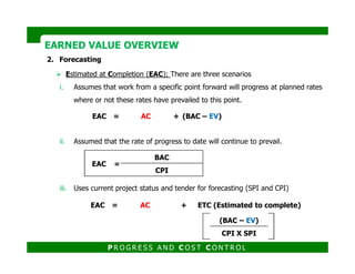 2. Forecasting
Estimated at Completion (EAC); There are three scenarios
i. Assumes that work from a specific point forward will progress at planned rates
where or not these rates have prevailed to this point.
ii. Assumed that the rate of progress to date will continue to prevail.
EAC = AC + (BAC – EV)
EARNED VALUE OVERVIEWEARNED VALUE OVERVIEW
ii. Assumed that the rate of progress to date will continue to prevail.
iii. Uses current project status and tender for forecasting (SPI and CPI)
EAC =
BAC
CPI
EAC = AC + ETC (Estimated to complete)
(BAC – EV)
CPI X SPI
P R O G R E S S A N D C O S T C O N T R O L
 